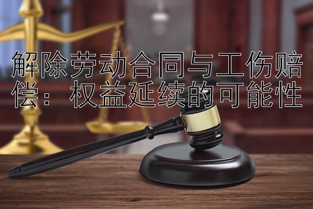 解除劳动合同与工伤赔偿：权益延续的可能性