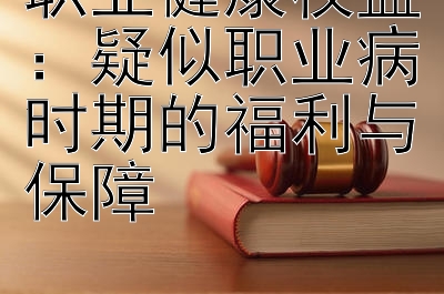 职业健康权益：疑似职业病时期的福利与保障