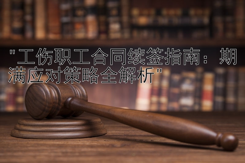 工伤职工合同续签指南：期满应对策略全解析