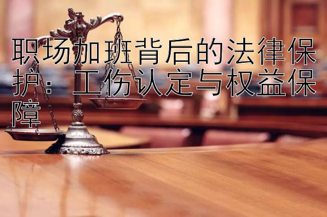 职场加班背后的法律保护：工伤认定与权益保障