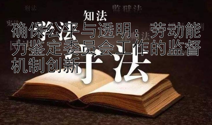 确保公平与透明：劳动能力鉴定委员会工作的监督机制创新