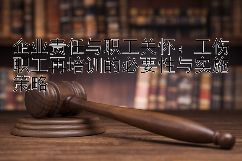 企业责任与职工关怀：工伤职工再培训的必要性与实施策略