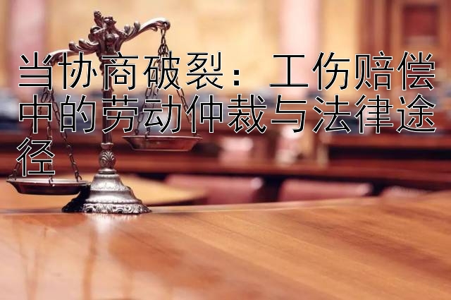 当协商破裂：工伤赔偿中的劳动仲裁与法律途径