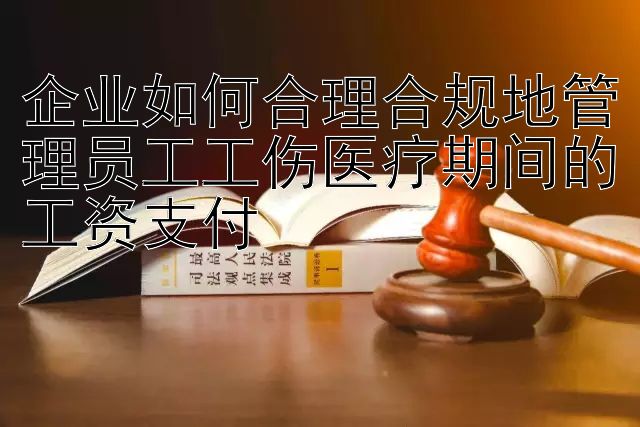 企业如何合理合规地管理员工工伤医疗期间的工资支付