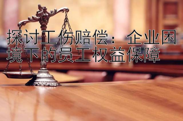 探讨工伤赔偿：企业困境下的员工权益保障