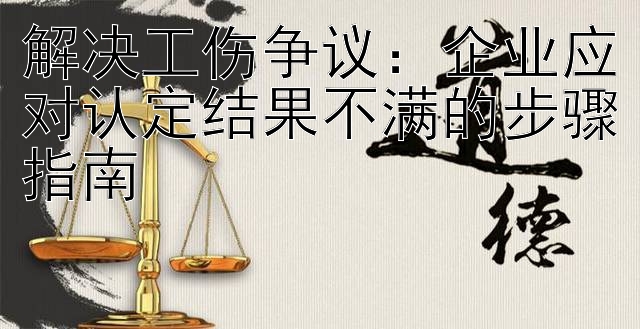 解决工伤争议：企业应对认定结果不满的步骤指南