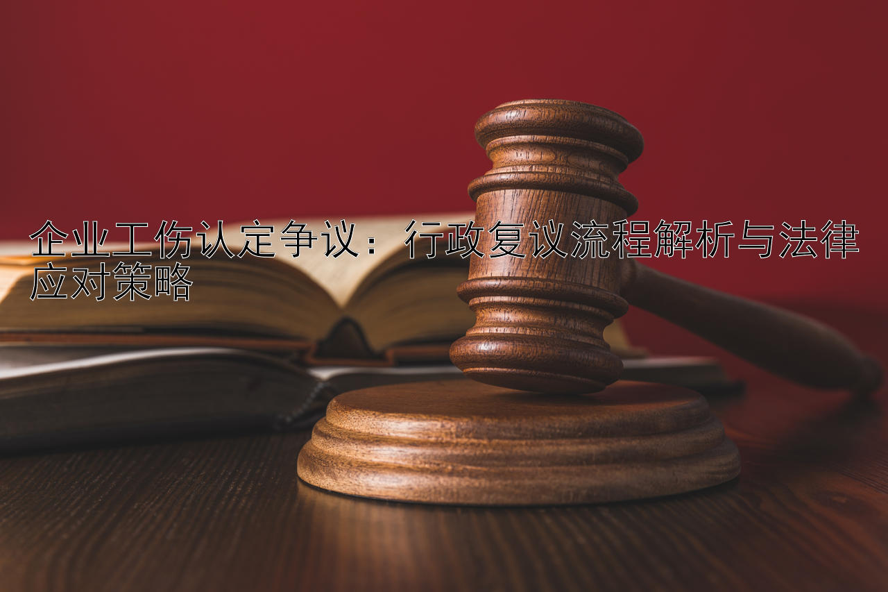 企业工伤认定争议：行政复议流程解析与法律应对策略