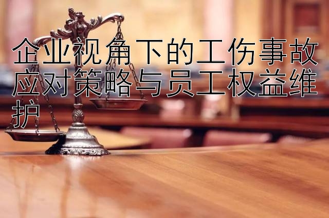 企业视角下的工伤事故应对策略与员工权益维护