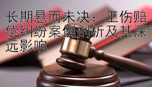 长期悬而未决：工伤赔偿纠纷案例剖析及其深远影响