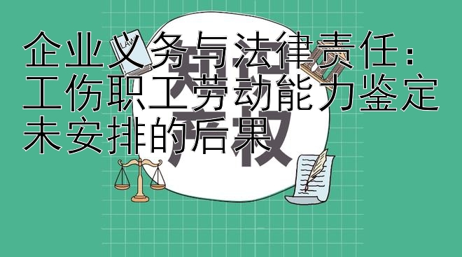 企业义务与法律责任：工伤职工劳动能力鉴定未安排的后果