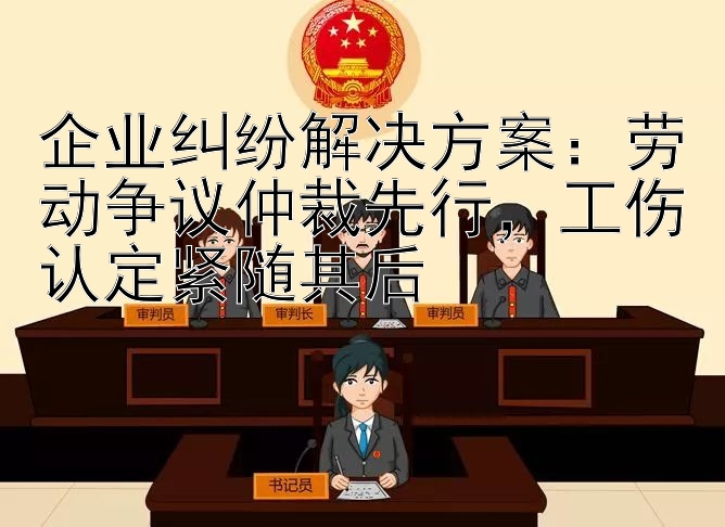 企业纠纷解决方案：劳动争议仲裁先行，工伤认定紧随其后