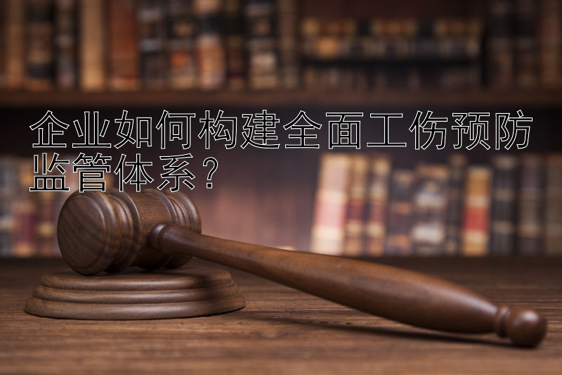 企业如何构建全面工伤预防监管体系？