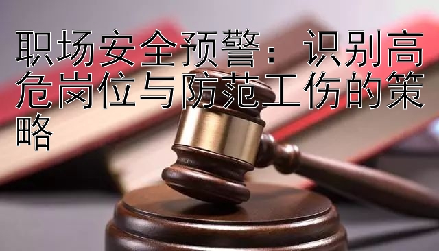 职场安全预警：识别高危岗位与防范工伤的策略