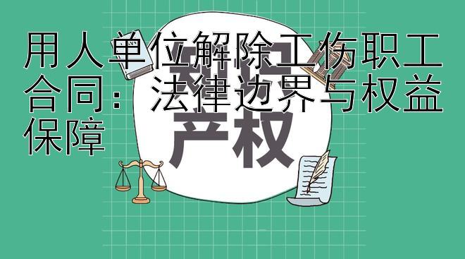 用人单位解除工伤职工合同：法律边界与权益保障