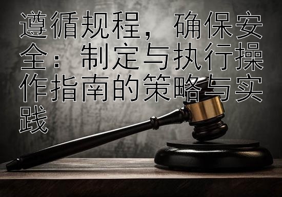 遵循规程，确保安全：制定与执行操作指南的策略与实践