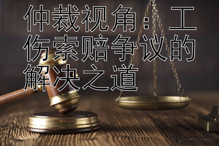 仲裁视角：工伤索赔争议的解决之道