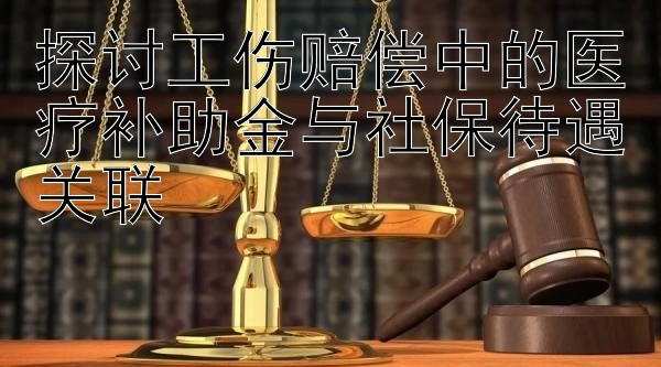 探讨工伤赔偿中的医疗补助金与社保待遇关联