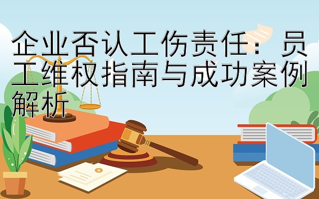 企业否认工伤责任：员工维权指南与成功案例解析