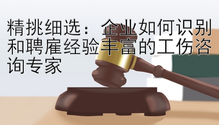 精挑细选：企业如何识别和聘雇经验丰富的工伤咨询专家