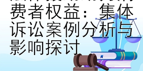 法律援助助力消费者权益：集体诉讼案例分析与影响探讨