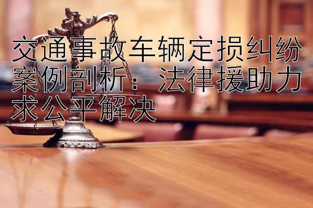 交通事故车辆定损纠纷案例剖析：法律援助力求公平解决