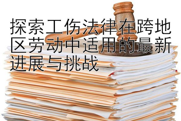 探索工伤法律在跨地区劳动中适用的最新进展与挑战