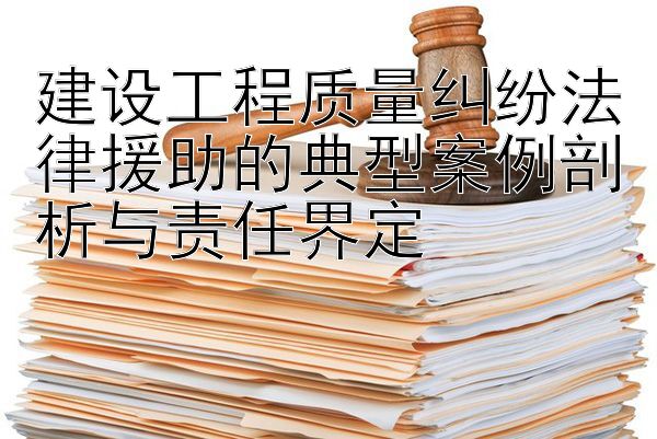 建设工程质量纠纷法律援助的典型案例剖析与责任界定