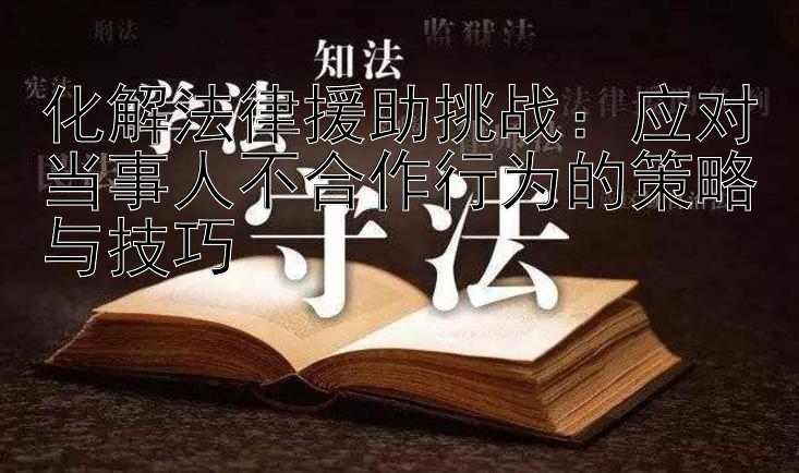 化解法律援助挑战：应对当事人不合作行为的策略与技巧