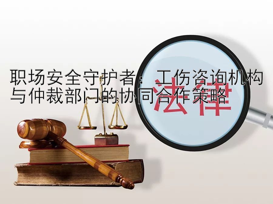 职场安全守护者：工伤咨询机构与仲裁部门的协同合作策略