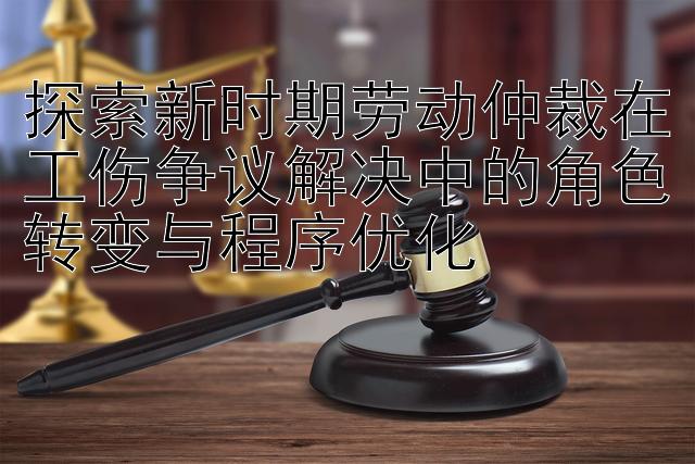 探索新时期劳动仲裁在工伤争议解决中的角色转变与程序优化