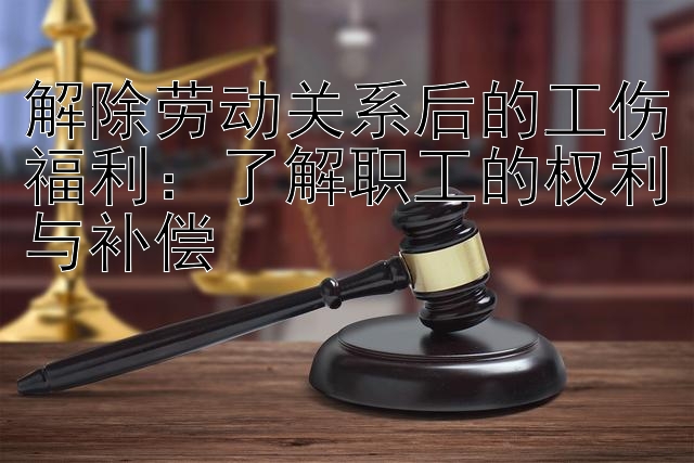 解除劳动关系后的工伤福利：了解职工的权利与补偿