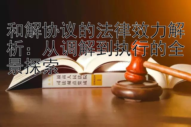 和解协议的法律效力解析：从调解到执行的全景探索