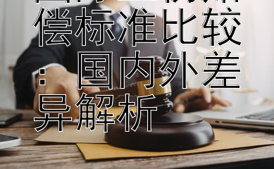 国际工伤赔偿标准比较：国内外差异解析