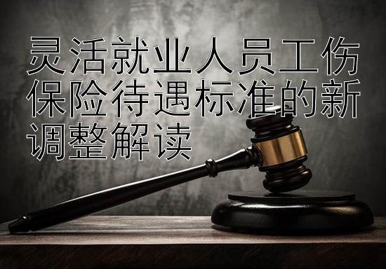 灵活就业人员工伤保险待遇标准的新调整解读