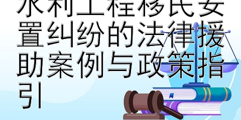 水润民心：解析水利工程移民安置纠纷的法律援助案例与政策指引