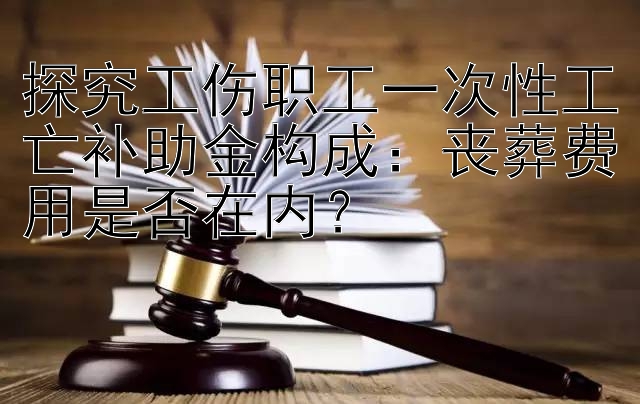 探究工伤职工一次性工亡补助金构成：丧葬费用是否在内？