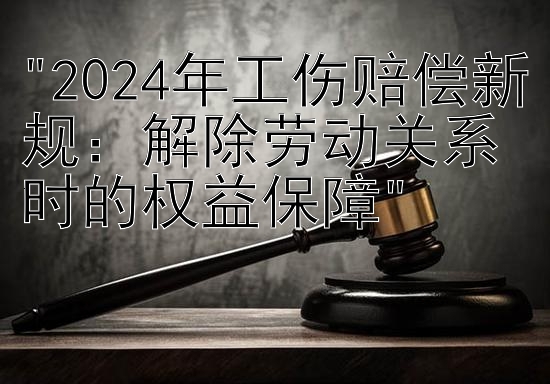 2024年工伤赔偿新规：解除劳动关系时的权益保障