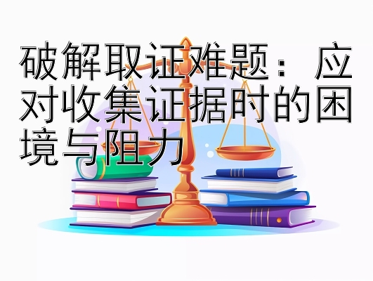 破解取证难题：应对收集证据时的困境与阻力