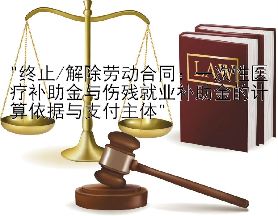 终止/解除劳动合同：一次性医疗补助金与伤残就业补助金的计算依据与支付主体