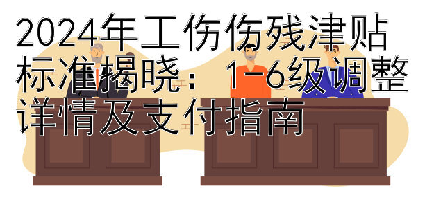 2024年工伤伤残津贴标准揭晓：1-6级调整详情及支付指南