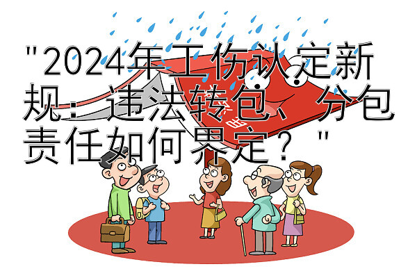 2024年工伤认定新规：违法转包、分包责任如何界定？