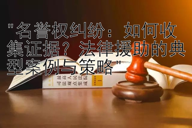 名誉权纠纷：如何收集证据？法律援助的典型案例与策略