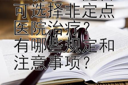 工伤职工是否可选择非定点医院治疗？  
有哪些规定和注意事项？