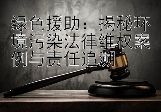 绿色援助：揭秘环境污染法律维权案例与责任追溯