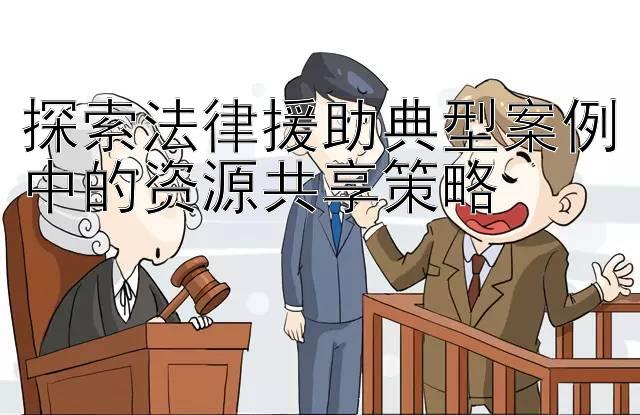 探索法律援助典型案例中的资源共享策略