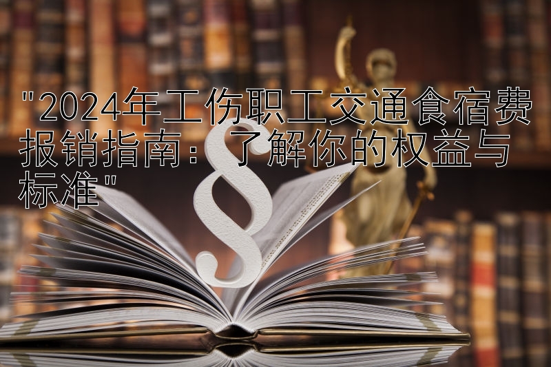 2024年工伤职工交通食宿费报销指南：了解你的权益与标准