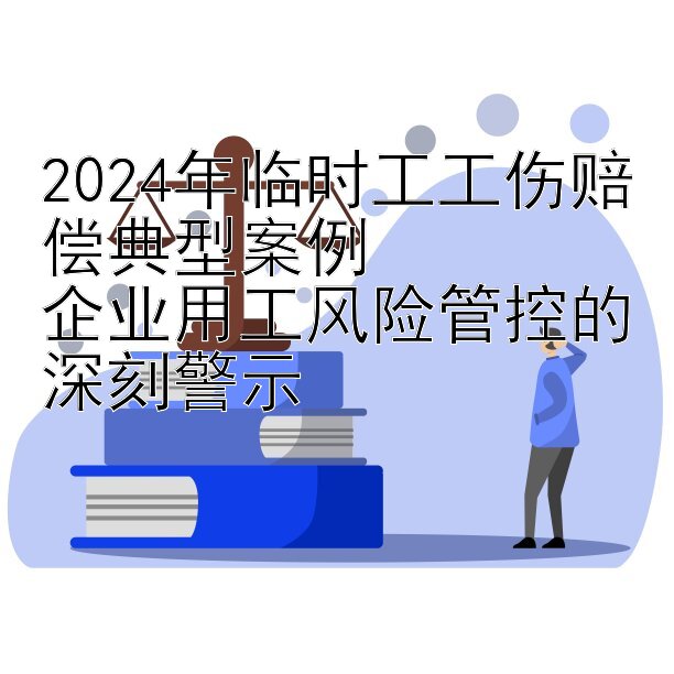 2024年临时工工伤赔偿典型案例  
企业用工风险管控的深刻警示