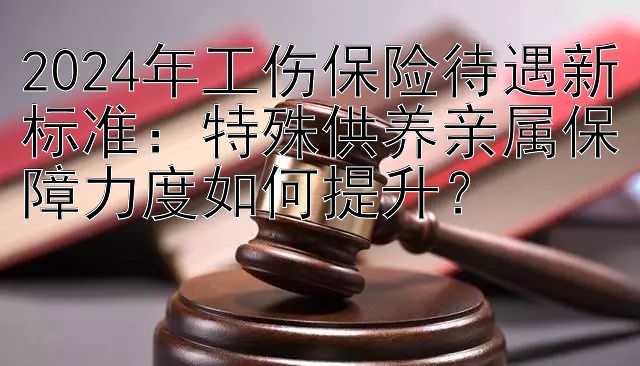 2024年工伤保险待遇新标准：特殊供养亲属保障力度如何提升？