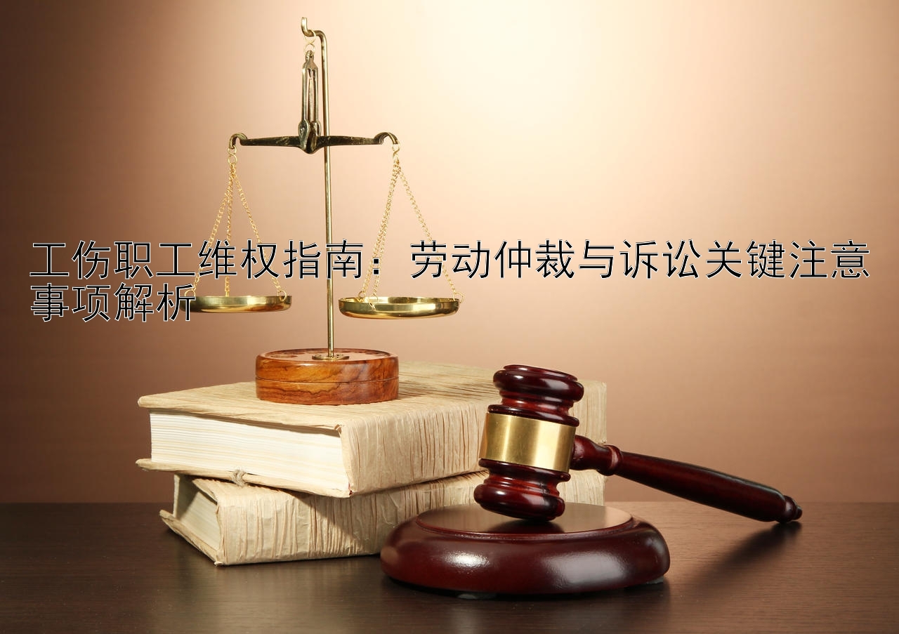 工伤职工维权指南：劳动仲裁与诉讼关键注意事项解析