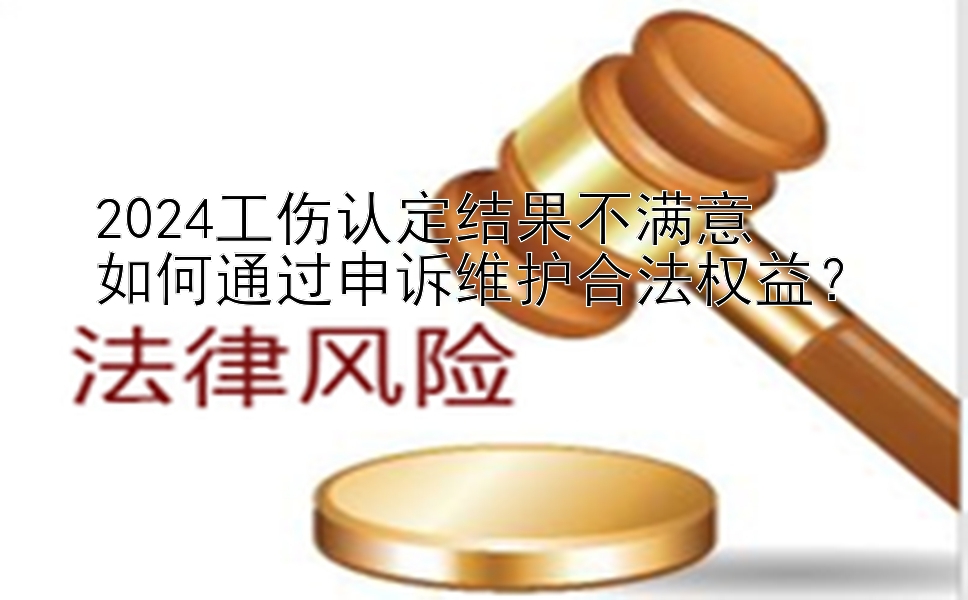 2024工伤认定结果不满意  如何通过申诉维护合法权益？